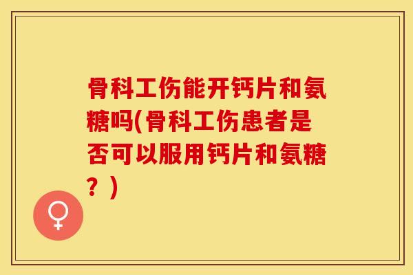 骨科工伤能开钙片和氨糖吗(骨科工伤患者是否可以服用钙片和氨糖？)