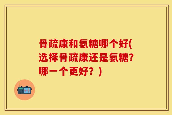 骨疏康和氨糖哪个好(选择骨疏康还是氨糖？哪一个更好？)