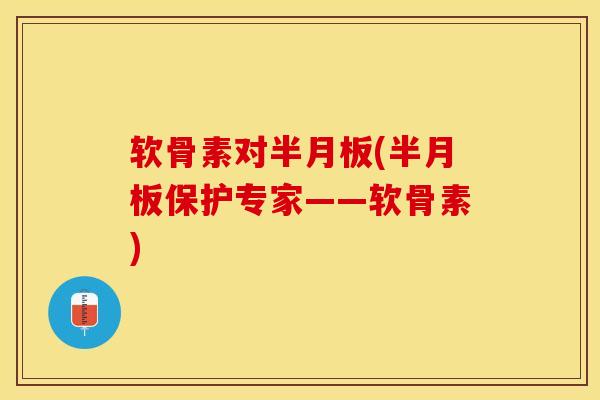 软骨素对半月板(半月板保护专家——软骨素)