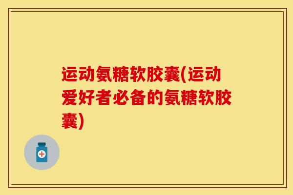 运动氨糖软胶囊(运动爱好者必备的氨糖软胶囊)