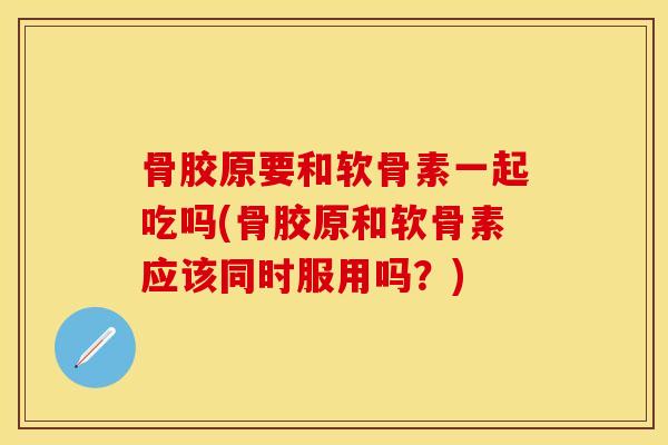 骨胶原要和软骨素一起吃吗(骨胶原和软骨素应该同时服用吗？)