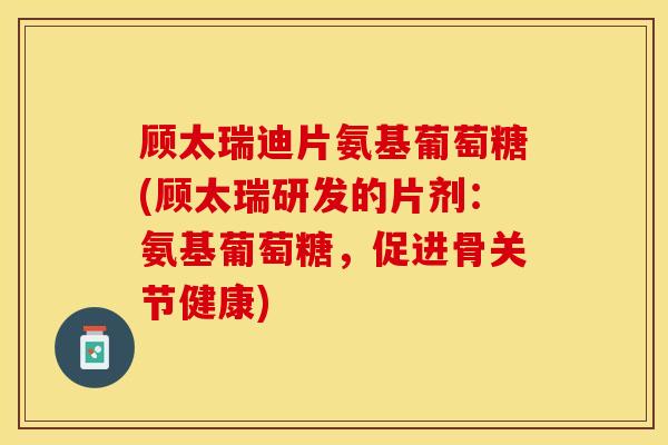 顾太瑞迪片氨基葡萄糖(顾太瑞研发的片剂：氨基葡萄糖，促进骨关节健康)