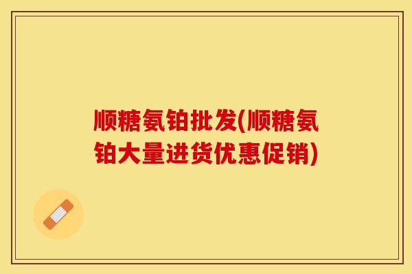 顺糖氨铂批发(顺糖氨铂大量进货优惠促销)
