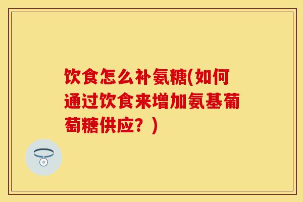 饮食怎么补氨糖(如何通过饮食来增加氨基葡萄糖供应？)