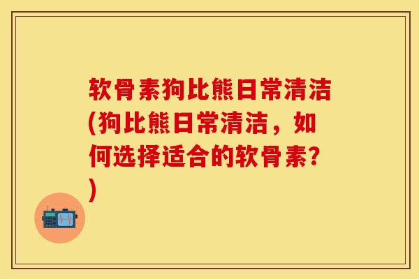 软骨素狗比熊日常清洁(狗比熊日常清洁，如何选择适合的软骨素？)