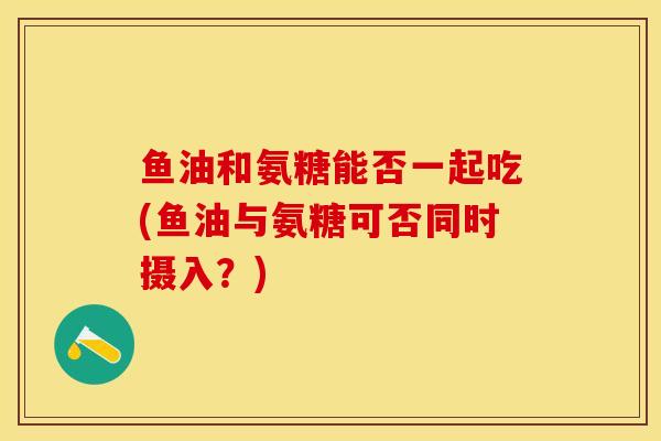 鱼油和氨糖能否一起吃(鱼油与氨糖可否同时摄入？)