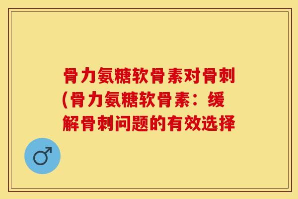 骨力氨糖软骨素对骨刺(骨力氨糖软骨素：缓解骨刺问题的有效选择