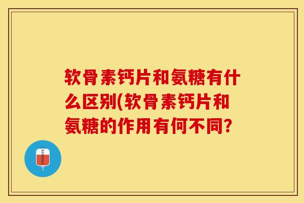 软骨素钙片和氨糖有什么区别(软骨素钙片和氨糖的作用有何不同？