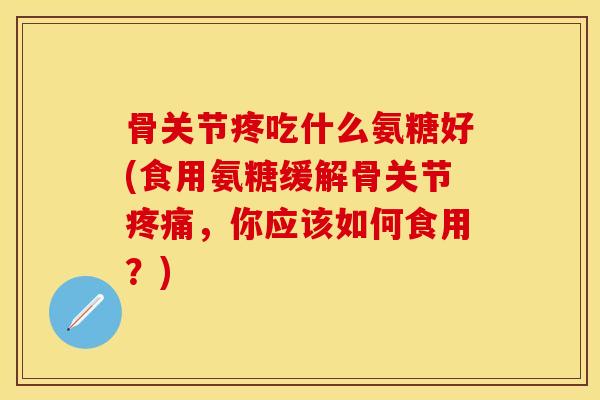 骨关节疼吃什么氨糖好(食用氨糖缓解骨关节疼痛，你应该如何食用？)