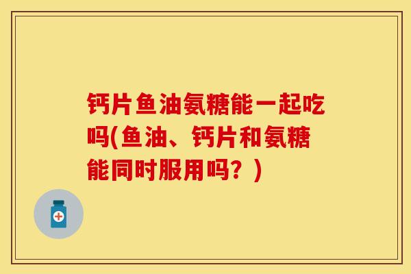 钙片鱼油氨糖能一起吃吗(鱼油、钙片和氨糖能同时服用吗？)-第1张图片-关节保镖