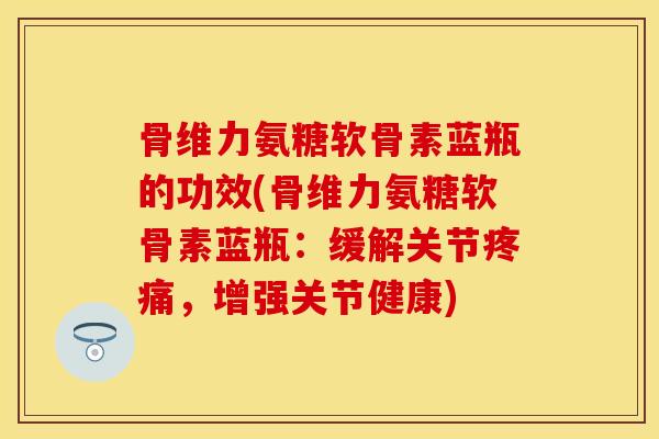 骨维力氨糖软骨素蓝瓶的功效(骨维力氨糖软骨素蓝瓶：缓解关节疼痛，增强关节健康)
