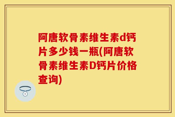阿唐软骨素维生素d钙片多少钱一瓶(阿唐软骨素维生素D钙片价格查询)