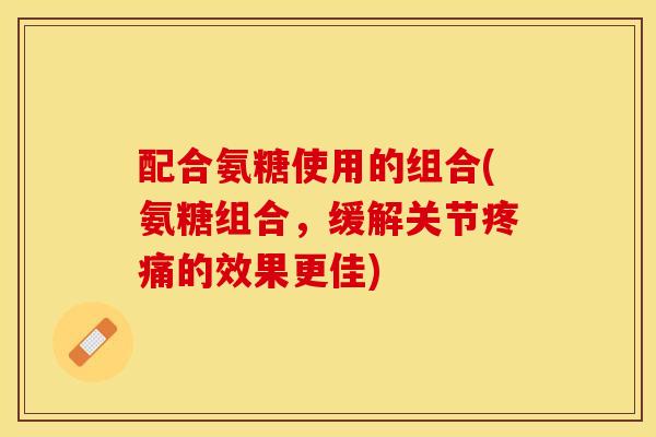 配合氨糖使用的组合(氨糖组合，缓解关节疼痛的效果更佳)-第1张图片-关节保镖