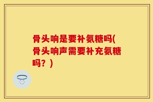 骨头响是要补氨糖吗(骨头响声需要补充氨糖吗？)