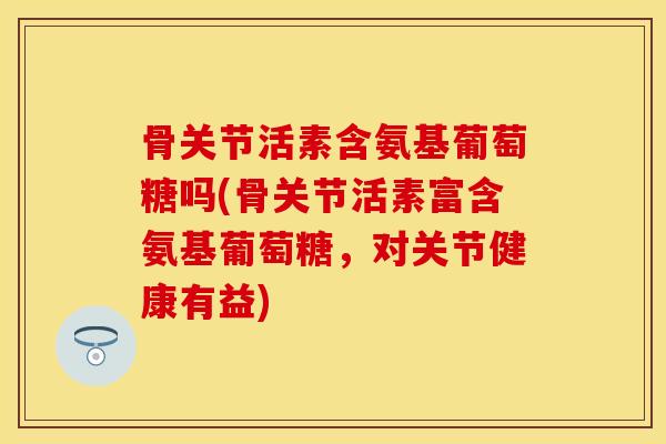骨关节活素含氨基葡萄糖吗(骨关节活素富含氨基葡萄糖，对关节健康有益)