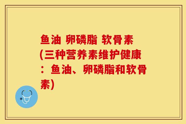 鱼油 卵磷脂 软骨素(三种营养素维护健康：鱼油、卵磷脂和软骨素)
