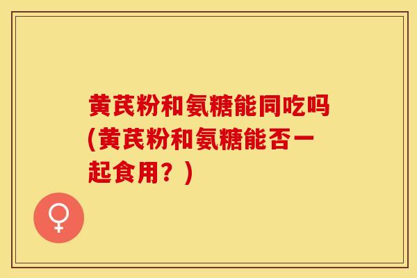 黄芪粉和氨糖能同吃吗(黄芪粉和氨糖能否一起食用？)