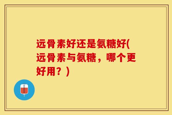 远骨素好还是氨糖好(远骨素与氨糖，哪个更好用？)