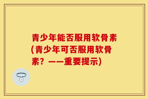 青少年能否服用软骨素(青少年可否服用软骨素？——重要提示)
