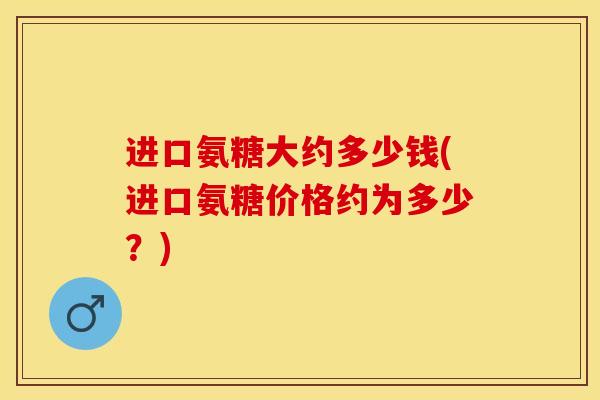 进口氨糖大约多少钱(进口氨糖价格约为多少？)