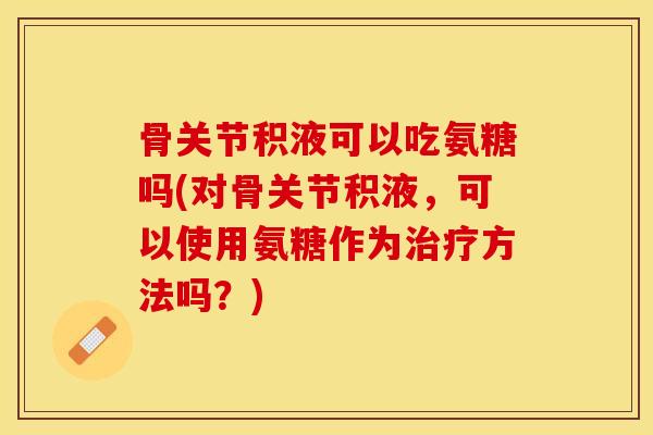 骨关节积液可以吃氨糖吗(对骨关节积液，可以使用氨糖作为治疗方法吗？)