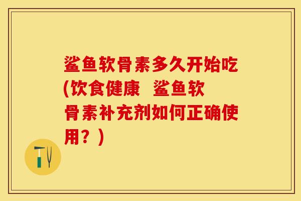 鲨鱼软骨素多久开始吃(饮食健康  鲨鱼软骨素补充剂如何正确使用？)
