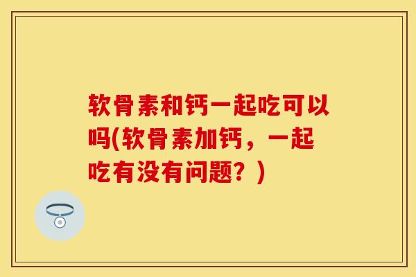 软骨素和钙一起吃可以吗(软骨素加钙，一起吃有没有问题？)