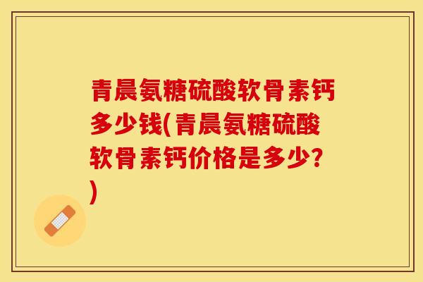 青晨氨糖硫酸软骨素钙多少钱(青晨氨糖硫酸软骨素钙价格是多少？)