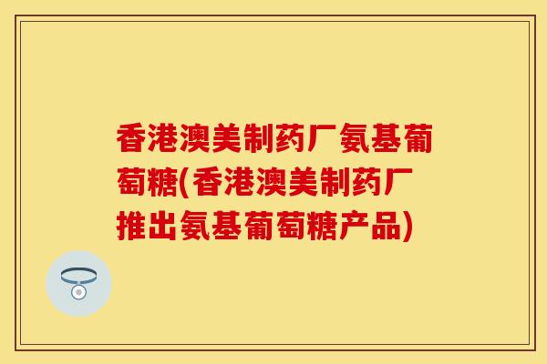 香港澳美制药厂氨基葡萄糖(香港澳美制药厂推出氨基葡萄糖产品)