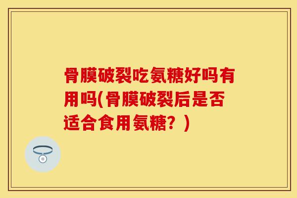 骨膜破裂吃氨糖好吗有用吗(骨膜破裂后是否适合食用氨糖？)