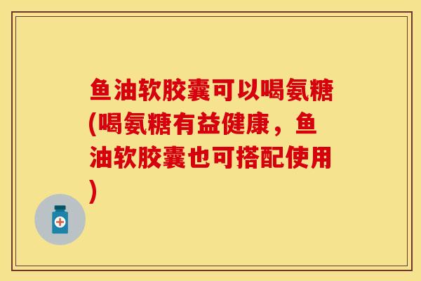 鱼油软胶囊可以喝氨糖(喝氨糖有益健康，鱼油软胶囊也可搭配使用)