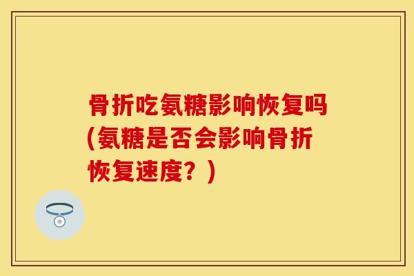 骨折吃氨糖影响恢复吗(氨糖是否会影响骨折恢复速度？)
