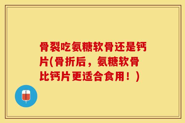 骨裂吃氨糖软骨还是钙片(骨折后，氨糖软骨比钙片更适合食用！)