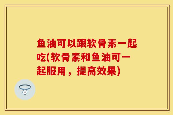 鱼油可以跟软骨素一起吃(软骨素和鱼油可一起服用，提高效果)