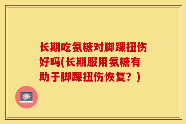 长期吃氨糖对脚踝扭伤好吗(长期服用氨糖有助于脚踝扭伤恢复？)