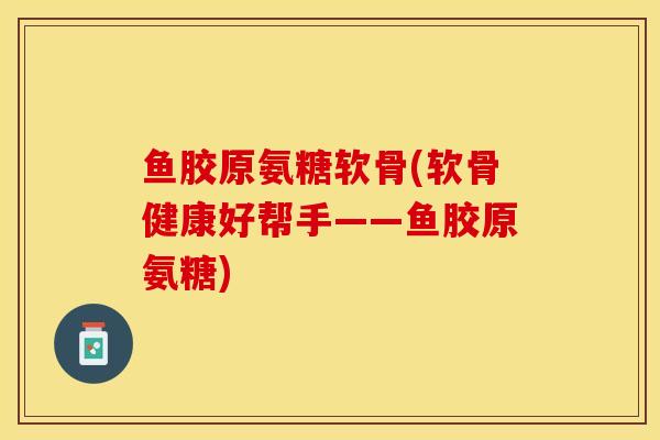 鱼胶原氨糖软骨(软骨健康好帮手——鱼胶原氨糖)