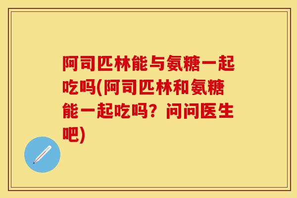 阿司匹林能与氨糖一起吃吗(阿司匹林和氨糖能一起吃吗？问问医生吧)