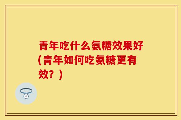 青年吃什么氨糖效果好(青年如何吃氨糖更有效？)