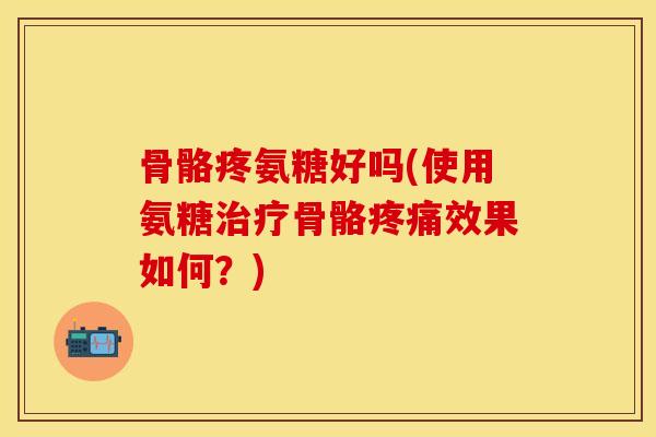 骨骼疼氨糖好吗(使用氨糖治疗骨骼疼痛效果如何？)