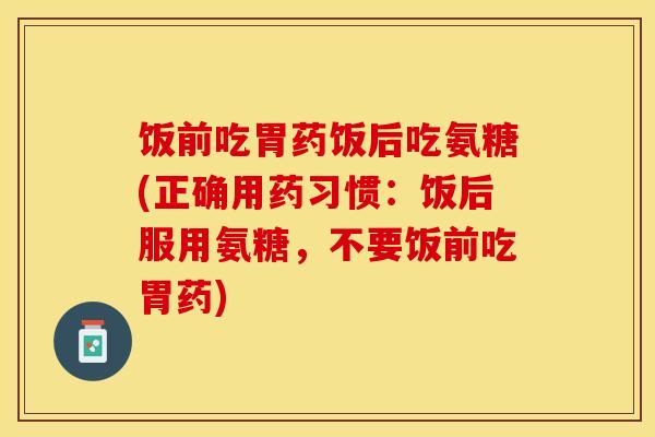 饭前吃胃药饭后吃氨糖(正确用药习惯：饭后服用氨糖，不要饭前吃胃药)