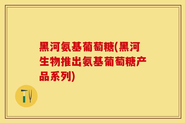 黑河氨基葡萄糖(黑河生物推出氨基葡萄糖产品系列)