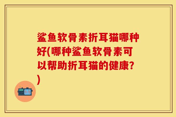 鲨鱼软骨素折耳猫哪种好(哪种鲨鱼软骨素可以帮助折耳猫的健康？)