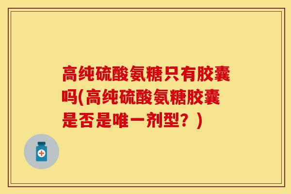 高纯硫酸氨糖只有胶囊吗(高纯硫酸氨糖胶囊是否是唯一剂型？)