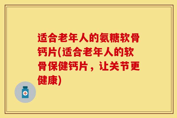 适合老年人的氨糖软骨钙片(适合老年人的软骨保健钙片，让关节更健康)