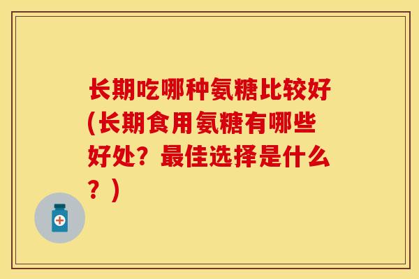 长期吃哪种氨糖比较好(长期食用氨糖有哪些好处？最佳选择是什么？)