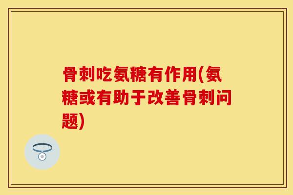 骨刺吃氨糖有作用(氨糖或有助于改善骨刺问题)