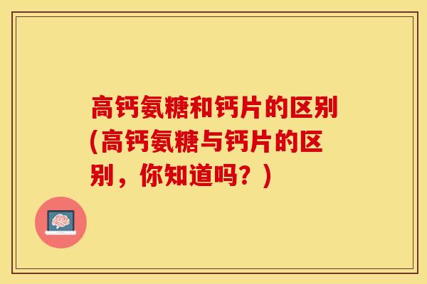 高钙氨糖和钙片的区别(高钙氨糖与钙片的区别，你知道吗？)