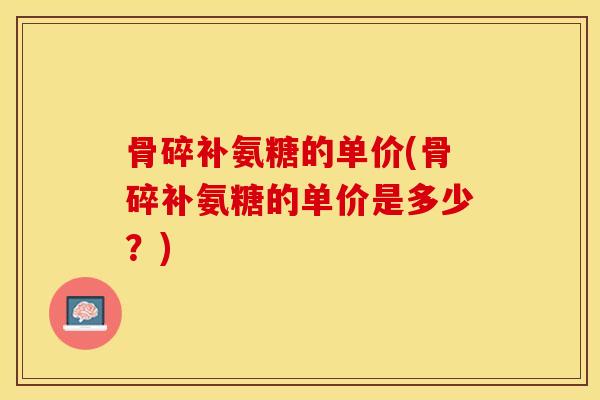 骨碎补氨糖的单价(骨碎补氨糖的单价是多少？)