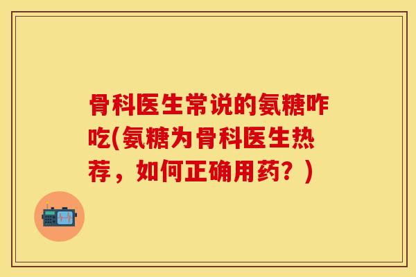 骨科医生常说的氨糖咋吃(氨糖为骨科医生热荐，如何正确用药？)
