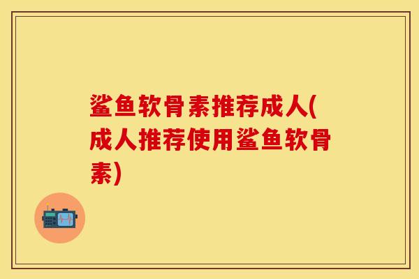 鲨鱼软骨素推荐成人(成人推荐使用鲨鱼软骨素)